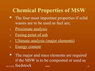 Chemical Properties of MSW
 The four most important properties if solid
wastes are to be used as fuel are;
1. Proximate analysis
2. Fusing point of ash
3. Ultimate analysis (major elements)
4. Energy content
 The major and trace elements are required
if the MSW is to be composted or used as
feedstock
10/17/2024 29
SWM
 