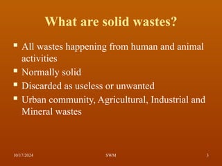 What are solid wastes?
 All wastes happening from human and animal
activities
 Normally solid
 Discarded as useless or unwanted
 Urban community, Agricultural, Industrial and
Mineral wastes
10/17/2024 3
SWM
 