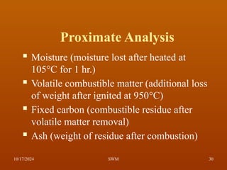 Proximate Analysis
 Moisture (moisture lost after heated at
105°C for 1 hr.)
 Volatile combustible matter (additional loss
of weight after ignited at 950°C)
 Fixed carbon (combustible residue after
volatile matter removal)
 Ash (weight of residue after combustion)
10/17/2024 30
SWM
 