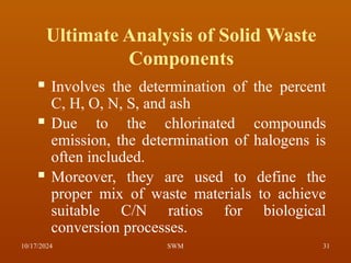 Ultimate Analysis of Solid Waste
Components
 Involves the determination of the percent
C, H, O, N, S, and ash
 Due to the chlorinated compounds
emission, the determination of halogens is
often included.
 Moreover, they are used to define the
proper mix of waste materials to achieve
suitable C/N ratios for biological
conversion processes.
10/17/2024 31
SWM
 
