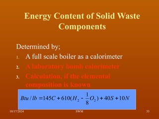 Energy Content of Solid Waste
Components
Determined by;
1. A full scale boiler as a calorimeter
2. A laboratory bomb calorimeter
3. Calculation, if the elemental
composition is known
N
S
O
H
C
lb
Btu 10
40
)
8
1
(
610
145
/ 2
2 




10/17/2024 33
SWM
 