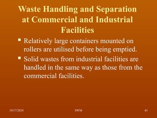  Relatively large containers mounted on
rollers are utilised before being emptied.
 Solid wastes from industrial facilities are
handled in the same way as those from the
commercial facilities.
Waste Handling and Separation
at Commercial and Industrial
Facilities
10/17/2024 43
SWM
 