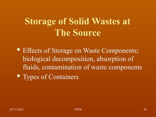 Storage of Solid Wastes at
The Source
 Effects of Storage on Waste Components;
biological decomposition, absorption of
fluids, contamination of waste components
 Types of Containers
10/17/2024 44
SWM
 