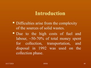Introduction
 Difficulties arise from the complexity
of the sources of solid wastes.
 Due to the high costs of fuel and
labour, ~50-70% of total money spent
for collection, transportation, and
disposal in 1992 was used on the
collection phase.
10/17/2024 49
SWM
 