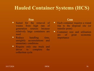 Hauled Container Systems (HCS)
Pros
 Suited for the removal of
wastes from high rate of
generation sources because
relatively large containers are
used
 Reduce handling time,
unsightly accumulations and
unsanitary conditions
 Require only one truck and
driver to complete the
collection cycle
Cons
 Each container requires a round
trip to the disposal site (or
transfer point)
 Container size and utilisation
are of great economic
importance
10/17/2024 56
SWM
 