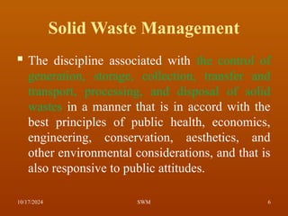 Solid Waste Management
 The discipline associated with the control of
generation, storage, collection, transfer and
transport, processing, and disposal of solid
wastes in a manner that is in accord with the
best principles of public health, economics,
engineering, conservation, aesthetics, and
other environmental considerations, and that is
also responsive to public attitudes.
10/17/2024 6
SWM
 