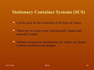 Stationary Container Systems (SCS)
 Can be used for the collection of all types of wastes
 There are two main types: mechanically loaded and
manually loaded
 Internal compaction mechanisms are widely use thanks
to their economical advantages
10/17/2024 60
SWM
 