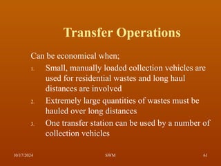 Transfer Operations
Can be economical when;
1. Small, manually loaded collection vehicles are
used for residential wastes and long haul
distances are involved
2. Extremely large quantities of wastes must be
hauled over long distances
3. One transfer station can be used by a number of
collection vehicles
10/17/2024 61
SWM
 