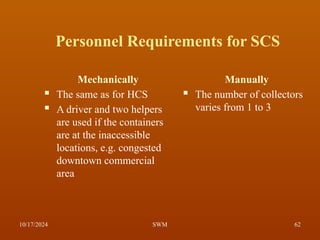 Personnel Requirements for SCS
Mechanically
 The same as for HCS
 A driver and two helpers
are used if the containers
are at the inaccessible
locations, e.g. congested
downtown commercial
area
Manually
 The number of collectors
varies from 1 to 3
10/17/2024 62
SWM
 