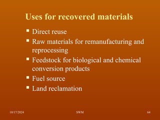 Uses for recovered materials
 Direct reuse
 Raw materials for remanufacturing and
reprocessing
 Feedstock for biological and chemical
conversion products
 Fuel source
 Land reclamation
10/17/2024 64
SWM
 