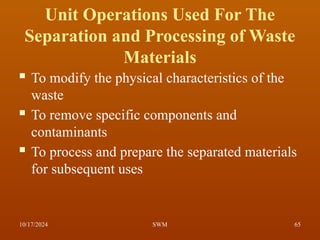 Unit Operations Used For The
Separation and Processing of Waste
Materials
 To modify the physical characteristics of the
waste
 To remove specific components and
contaminants
 To process and prepare the separated materials
for subsequent uses
10/17/2024 65
SWM
 