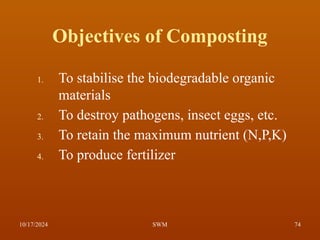 Objectives of Composting
1. To stabilise the biodegradable organic
materials
2. To destroy pathogens, insect eggs, etc.
3. To retain the maximum nutrient (N,P,K)
4. To produce fertilizer
10/17/2024 74
SWM
 