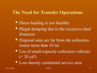 The Need for Transfer Operations
 Direct hauling is not feasible
 Illegal dumping due to the excessive haul
distances
 Disposal sites are far from the collection
routes more than 10 mi
 Use of small-capacity collection vehicles
(< 20 yd3
)
 Low-density residential service area
10/17/2024 77
SWM
 