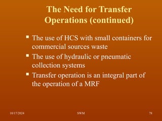 The Need for Transfer
Operations (continued)
 The use of HCS with small containers for
commercial sources waste
 The use of hydraulic or pneumatic
collection systems
 Transfer operation is an integral part of
the operation of a MRF
10/17/2024 78
SWM
 
