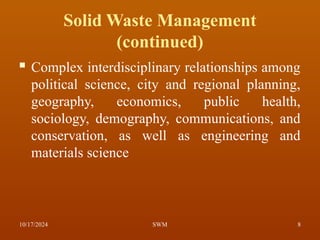Solid Waste Management
(continued)
 Complex interdisciplinary relationships among
political science, city and regional planning,
geography, economics, public health,
sociology, demography, communications, and
conservation, as well as engineering and
materials science
10/17/2024 8
SWM
 