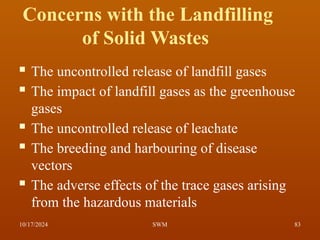 Concerns with the Landfilling
of Solid Wastes
 The uncontrolled release of landfill gases
 The impact of landfill gases as the greenhouse
gases
 The uncontrolled release of leachate
 The breeding and harbouring of disease
vectors
 The adverse effects of the trace gases arising
from the hazardous materials
10/17/2024 83
SWM
 