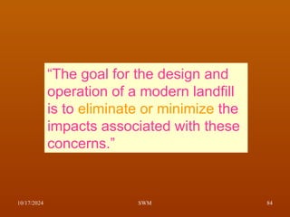 10/17/2024 SWM 84
“The goal for the design and
operation of a modern landfill
is to eliminate or minimize the
impacts associated with these
concerns.”
 