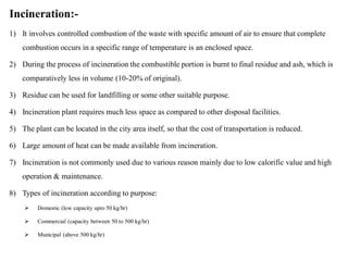 Incineration:-
1) It involves controlled combustion of the waste with specific amount of air to ensure that complete
combustion occurs in a specific range of temperature is an enclosed space.
2) During the process of incineration the combustible portion is burnt to final residue and ash, which is
comparatively less in volume (10-20% of original).
3) Residue can be used for landfilling or some other suitable purpose.
4) Incineration plant requires much less space as compared to other disposal facilities.
5) The plant can be located in the city area itself, so that the cost of transportation is reduced.
6) Large amount of heat can be made available from incineration.
7) Incineration is not commonly used due to various reason mainly due to low calorific value and high
operation & maintenance.
8) Types of incineration according to purpose:
 Domestic (low capacity upto 50 kg/hr)
 Commercial (capacity between 50 to 500 kg/hr)
 Municipal (above 500 kg/hr)
 