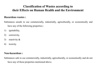 Classification of Wastes according to
their Effects on Human Health and the Environment
Hazardous wastes :
Substances unsafe to use commercially, industrially, agriculturally, or economically and
have any of the following properties:-
1) ignitability,
2) corrosivity,
3) reactivity &
4) toxicity.
Non-hazardous :
Substances safe to use commercially, industrially, agriculturally, or economically and do not
have any of those properties mentioned above.
 