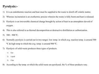 Pyrolysis:-
1) It is an endothermic reaction and heat must be supplied to the waste to distill off volatile matter.
2) Whereas incineration is an exothermic process wherein the waste is fully burnt and heat is released.
3) Pyrolysis is an irreversible chemical change brought by action of heat in an atmosphere devoid of
oxygen.
4) This is also referred to as thermal decomposition or destructive distillation or carbonization.
5) 500 – 900 0C.
6) Normally pyrolysis is carried out in two ranges: low temp. in which avg. reaction temp. is around 500
0C & high temp in which the avg. temp. is around 900 0C.
7) Pyrolysis of solid waste produces three types of products.
1) Gas
2) Liquid
3) Char
8) According to the temp. at which the solid waste are pyrolysed, the % of these products vary.
 
