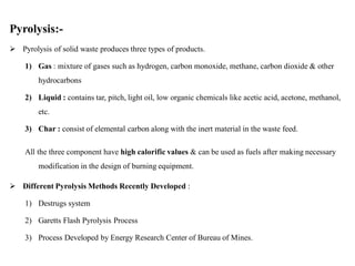 Pyrolysis:-
 Pyrolysis of solid waste produces three types of products.
1) Gas : mixture of gases such as hydrogen, carbon monoxide, methane, carbon dioxide & other
hydrocarbons
2) Liquid : contains tar, pitch, light oil, low organic chemicals like acetic acid, acetone, methanol,
etc.
3) Char : consist of elemental carbon along with the inert material in the waste feed.
All the three component have high calorific values & can be used as fuels after making necessary
modification in the design of burning equipment.
 Different Pyrolysis Methods Recently Developed :
1) Destrugs system
2) Garetts Flash Pyrolysis Process
3) Process Developed by Energy Research Center of Bureau of Mines.
 