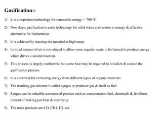 Gasification:-
1) It is a important technology for renewable energy. > 700 0C
2) Now days, gasification is main technology for solid waste conversion to energy & effective
alternative for incineration.
3) It is achieved by reacting the material at high temp.
4) Limited amount of air is introduced to allow some organic waste to be burned to produce energy
which drives a second reaction.
5) This process is largely exothermic but some heat may be required to initialize & sustain the
gasification process.
6) It is a method for extracting energy from different types of organic materials.
7) The resulting gas mixture is called syngas or producer gas & itself as fuel.
8) Syngas can be valuable commercial product such as transportation fuel, chemicals & fertilizers
instead of making just heat & electricity.
9) The main products are CO, CH4, H2, etc.
 