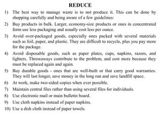 REDUCE
1) The best way to manage waste is to not produce it. This can be done by
shopping carefully and being aware of a few guidelines:
2) Buy products in bulk. Larger, economy-size products or ones in concentrated
form use less packaging and usually cost less per ounce.
3) Avoid over-packaged goods, especially ones packed with several materials
such as foil, paper, and plastic. They are difficult to recycle, plus you pay more
for the package.
4) Avoid disposable goods, such as paper plates, cups, napkins, razors, and
lighters. Throwaways contribute to the problem, and cost more because they
must be replaced again and again.
5) Buy durable goods - ones that are well-built or that carry good warranties.
They will last longer, save money in the long run and save landfill space.
6) At work, make two-sided copies when ever possible.
7) Maintain central files rather than using several files for individuals.
8) Use electronic mail or main bulletin board.
9) Use cloth napkins instead of paper napkins.
10) Use a dish cloth instead of paper towels.
 