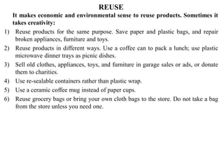 REUSE
It makes economic and environmental sense to reuse products. Sometimes it
takes creativity:
1) Reuse products for the same purpose. Save paper and plastic bags, and repair
broken appliances, furniture and toys.
2) Reuse products in different ways. Use a coffee can to pack a lunch; use plastic
microwave dinner trays as picnic dishes.
3) Sell old clothes, appliances, toys, and furniture in garage sales or ads, or donate
them to charities.
4) Use re-sealable containers rather than plastic wrap.
5) Use a ceramic coffee mug instead of paper cups.
6) Reuse grocery bags or bring your own cloth bags to the store. Do not take a bag
from the store unless you need one.
 
