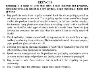 RECYCLE
Recycling is a series of steps that takes a used material and processes,
remanufactures, and sells it as a new product. Begin recycling at home and
at work:
1) Buy products made from recycled material. Look for the recycling symbol or
ask store managers or salesmen. The recycling symbol means one of two things
- either the product is made of recycled material, or the item can be recycled.
For instance, many plastic containers have a recycling symbol with a numbered
code the identifies what type of plastic resin it is made from. However, just
because the container has this code does not mean it can be easily recycled
locally.
2) Check collection centers and curbside pickup services to see what they accept,
and begin collecting those materials. These can include metal cans, newspapers,
paper products, glass, plastics and oil.
3) Consider purchasing recycled materials at work when purchasing material for
office supply, office equipment or manufacturing.
4) Speak to store managers and ask for products and packaging that help cut down
on waste, such as recycled products and products that are not over packaged.
5) Buy products made from material that is collected for recycling in your
community.
6) Use recycled paper for letterhead, copier paper and newsletters.
 