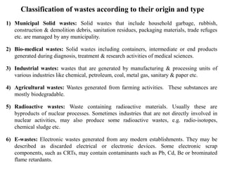 Classification of wastes according to their origin and type
1) Municipal Solid wastes: Solid wastes that include household garbage, rubbish,
construction & demolition debris, sanitation residues, packaging materials, trade refuges
etc. are managed by any municipality.
2) Bio-medical wastes: Solid wastes including containers, intermediate or end products
generated during diagnosis, treatment & research activities of medical sciences.
3) Industrial wastes: wastes that are generated by manufacturing & processing units of
various industries like chemical, petroleum, coal, metal gas, sanitary & paper etc.
4) Agricultural wastes: Wastes generated from farming activities. These substances are
mostly biodegradable.
5) Radioactive wastes: Waste containing radioactive materials. Usually these are
byproducts of nuclear processes. Sometimes industries that are not directly involved in
nuclear activities, may also produce some radioactive wastes, e.g. radio-isotopes,
chemical sludge etc.
6) E-wastes: Electronic wastes generated from any modern establishments. They may be
described as discarded electrical or electronic devices. Some electronic scrap
components, such as CRTs, may contain contaminants such as Pb, Cd, Be or brominated
flame retardants.
 