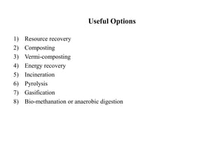 Useful Options
1) Resource recovery
2) Composting
3) Vermi-composting
4) Energy recovery
5) Incineration
6) Pyrolysis
7) Gasification
8) Bio-methanation or anaerobic digestion
 