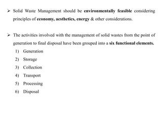  Solid Waste Management should be environmentally feasible considering
principles of economy, aesthetics, energy & other considerations.
 The activities involved with the management of solid wastes from the point of
generation to final disposal have been grouped into a six functional elements.
1) Generation
2) Storage
3) Collection
4) Transport
5) Processing
6) Disposal
 