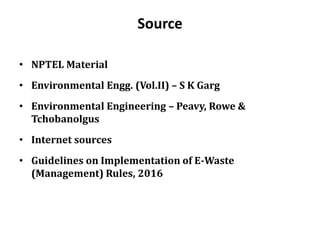 Source
• NPTEL Material
• Environmental Engg. (Vol.II) – S K Garg
• Environmental Engineering – Peavy, Rowe &
Tchobanolgus
• Internet sources
• Guidelines on Implementation of E-Waste
(Management) Rules, 2016
 