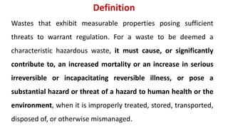 Definition
Wastes that exhibit measurable properties posing sufficient
threats to warrant regulation. For a waste to be deemed a
characteristic hazardous waste, it must cause, or significantly
contribute to, an increased mortality or an increase in serious
irreversible or incapacitating reversible illness, or pose a
substantial hazard or threat of a hazard to human health or the
environment, when it is improperly treated, stored, transported,
disposed of, or otherwise mismanaged.
 