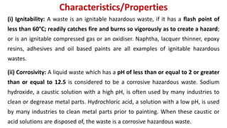 Characteristics/Properties
(i) Ignitability: A waste is an ignitable hazardous waste, if it has a flash point of
less than 60°C; readily catches fire and burns so vigorously as to create a hazard;
or is an ignitable compressed gas or an oxidiser. Naphtha, lacquer thinner, epoxy
resins, adhesives and oil based paints are all examples of ignitable hazardous
wastes.
(ii) Corrosivity: A liquid waste which has a pH of less than or equal to 2 or greater
than or equal to 12.5 is considered to be a corrosive hazardous waste. Sodium
hydroxide, a caustic solution with a high pH, is often used by many industries to
clean or degrease metal parts. Hydrochloric acid, a solution with a low pH, is used
by many industries to clean metal parts prior to painting. When these caustic or
acid solutions are disposed of, the waste is a corrosive hazardous waste.
 