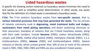 Listed hazardous wastes
A specific list showing certain materials as hazardous wastes minimises the need to
test wastes as well as simplifies waste determination. In other words, any waste
that fits the definition of a listed waste is considered a hazardous waste.
F-list: The F-list contains hazardous wastes from non-specific sources, that is,
various industrial processes that may have generated the waste. The list consists
of solvents commonly used in degreasing, metal treatment baths and sludges,
wastewaters from metal plating operations and dioxin containing chemicals or
their precursors. Examples of solvents that are F-listed hazardous wastes, along
with their code numbers, include benzene (F005), carbon tetrachloride (F001),
cresylic acid (F004), methyl ethyl ketone (F005), methylene chloride (F001), 1,1,1,
trichloroethane (F001), toluene (F005) and trichloroethylene (F001). Solvent
mixtures or blends, which contain greater than 10% of one or more of the solvents
listed in F001, F002, F003, F004 and F005 are also considered F-listed wastes.
 