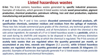 Listed hazardous wastes
K-list: The K-list contains hazardous wastes generated by specific industrial processes.
Examples of industries, which generate K-listed wastes include wood preservation, pigment
production, chemical production, petroleum refining, iron and steel production, explosive
manufacturing and pesticide production.
P and U lists: The P and U lists contain discarded commercial chemical products, off-
specification chemicals, container residues and residues from the spillage of materials.
These two lists include commercial pure grades of the chemical, any technical grades of the
chemical that are produced or marketed, and all formulations in which the chemical is the
sole active ingredient. An example of a P or U listed hazardous waste is a pesticide, which is
not used during its shelf-life and requires to be disposed in bulk. The primary distinction
between the two lists is the quantity at which the chemical is regulated. The P-list consists of
acutely toxic wastes that are regulated when the quantity generated per month, or
accumulated at any time, exceeds one kilogram (2.2 pounds), while U-listed hazardous
wastes are regulated when the quantity generated per month exceeds 25 kilograms (55
pounds). Examples of businesses that typically generate P or U listed wastes include pesticide
applicators, laboratories and chemical formulators.
 