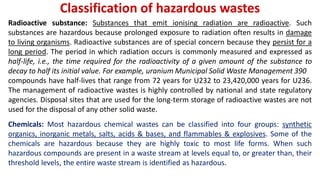 Classification of hazardous wastes
Radioactive substance: Substances that emit ionising radiation are radioactive. Such
substances are hazardous because prolonged exposure to radiation often results in damage
to living organisms. Radioactive substances are of special concern because they persist for a
long period. The period in which radiation occurs is commonly measured and expressed as
half-life, i.e., the time required for the radioactivity of a given amount of the substance to
decay to half its initial value. For example, uranium Municipal Solid Waste Management 390
compounds have half-lives that range from 72 years for U232 to 23,420,000 years for U236.
The management of radioactive wastes is highly controlled by national and state regulatory
agencies. Disposal sites that are used for the long-term storage of radioactive wastes are not
used for the disposal of any other solid waste.
Chemicals: Most hazardous chemical wastes can be classified into four groups: synthetic
organics, inorganic metals, salts, acids & bases, and flammables & explosives. Some of the
chemicals are hazardous because they are highly toxic to most life forms. When such
hazardous compounds are present in a waste stream at levels equal to, or greater than, their
threshold levels, the entire waste stream is identified as hazardous.
 