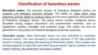 Classification of hazardous wastes
Biomedical wastes: The principal sources of hazardous biological wastes are
hospitals and biological research facilities. The ability to infect other living
organisms and the ability to produce toxins are the most significant characteristics
of hazardous biological wastes. This group mainly includes malignant tissues
discarded during surgical procedures and contaminated materials, such as
hypodermic needles, bandages and outdated drugs. This waste can also be
generated as a by-product of industrial biological conversion processes.
Flammable wastes: Most flammable wastes are also identified as hazardous
chemical wastes. This dual grouping is necessary because of the high potential
hazard in storing, collecting and disposing of flammable wastes. These wastes may
be liquid, gaseous or solid, but most often they are liquids. Typical examples include
organic solvents, oils, plasticisers and organic sludges.
 
