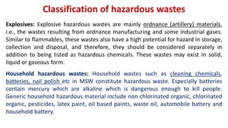 Classification of hazardous wastes
Explosives: Explosive hazardous wastes are mainly ordnance (artillery) materials,
i.e., the wastes resulting from ordnance manufacturing and some industrial gases.
Similar to flammables, these wastes also have a high potential for hazard in storage,
collection and disposal, and therefore, they should be considered separately in
addition to being listed as hazardous chemicals. These wastes may exist in solid,
liquid or gaseous form.
Household hazardous wastes: Household wastes such as cleaning chemicals,
batteries, nail polish etc in MSW constitute hazardous waste. Especially batteries
contain mercury which are alkaline which is dangerous enough to kill people.
Generic household hazardous material include non chlorinated organic, chlorinated
organic, pesticides, latex paint, oil based paints, waste oil, automobile battery and
household battery.
 