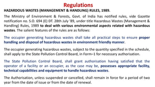 Regulations
HAZARDOUS WASTES (MANAGEMENT & HANDLING) RULES, 1989.
The Ministry of Environment & Forests, Govt. of India has notified rules, vide Gazette
notification no. S.O. 694 (E) DT. 28th July '89, under title Hazardous Wastes (Management &
Handling) Rules, 1989 to deal with various environmental aspects related with hazardous
wastes. The salient features of the rules are as follows:
The occupier generating hazardous wastes shall take all practical steps to ensure proper
handling and disposal of hazardous wastes in environment friendly manner.
The occupier generating hazardous wastes, subject to the quantity specified in the schedule,
shall apply to the State Pollution Control Board, in Form–1 for necessary authorisation.
The State Pollution Control Board, shall grant authorisation having satisfied that the
operator of a facility or an occupier, as the case may be, possesses appropriate facility,
technical capabilities and equipment to handle hazardous wastes.
The Authorisation, unless suspended or cancelled, shall remain in force for a period of two
year from the date of issue or from the date of renewal.
 