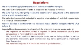Regulations
The occupier shall apply for the renewal of authorisation before its expiry.
The authorisation shall continue to be in force until it is renewed or revoked.
The State PCB may, after giving reasonable opportunity of being heard to the application
refuse to grant any authorisation.
The authorised person shall maintain the record of returns in Form-3 and shall communicate
it to the SPCB annually in Form -4.
Accident occurred at the facility or on a hazardous wastes site shall be reported to the SPCB
in Form 5.
Import of hazardous wastes to be allowed only for processing or re-use as raw material.
The importers of hazardous wastes is required to furnish information country shall
communicate in Form 6 to the Central Ministry.
The Central Govt. shall after examining the matter and on being satisfied on various
environmental implications, grant permission or may refuse permission to import such
hazardous wastes.
The importer is required to maintain the record in specified Form 7.
 