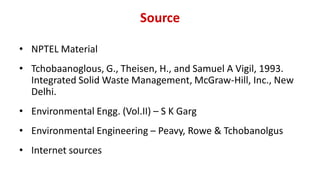 Source
• NPTEL Material
• Tchobaanoglous, G., Theisen, H., and Samuel A Vigil, 1993.
Integrated Solid Waste Management, McGraw-Hill, Inc., New
Delhi.
• Environmental Engg. (Vol.II) – S K Garg
• Environmental Engineering – Peavy, Rowe & Tchobanolgus
• Internet sources
 