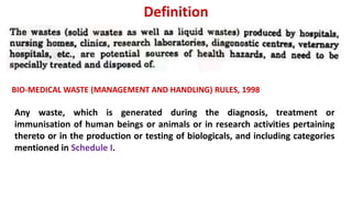 Definition
BIO-MEDICAL WASTE (MANAGEMENT AND HANDLING) RULES, 1998
Any waste, which is generated during the diagnosis, treatment or
immunisation of human beings or animals or in research activities pertaining
thereto or in the production or testing of biologicals, and including categories
mentioned in Schedule I.
 