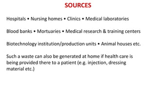 SOURCES
Hospitals • Nursing homes • Clinics • Medical laboratories
Blood banks • Mortuaries • Medical research & training centers
Biotechnology institution/production units • Animal houses etc.
Such a waste can also be generated at home if health care is
being provided there to a patient (e.g. injection, dressing
material etc.)
 