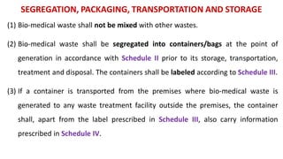 SEGREGATION, PACKAGING, TRANSPORTATION AND STORAGE
(1) Bio-medical waste shall not be mixed with other wastes.
(2) Bio-medical waste shall be segregated into containers/bags at the point of
generation in accordance with Schedule II prior to its storage, transportation,
treatment and disposal. The containers shall be labeled according to Schedule III.
(3) If a container is transported from the premises where bio-medical waste is
generated to any waste treatment facility outside the premises, the container
shall, apart from the label prescribed in Schedule III, also carry information
prescribed in Schedule IV.
 