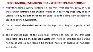 SEGREGATION, PACKAGING, TRANSPORTATION AND STORAGE
(4) Notwithstanding anything contained in the Motor Vehicles Act, 1988, or rules
there under, untreated bio-medical waste shall be transported only in such
vehicle as may be authorised for the purpose by the competent authority as
specified by the Government.
(5) No untreated bio-medical waste shall be kept stored beyond a period of 48
hours.
(6) The Municipal body of the area shall continue to pick up and transport
segregated non bio-medical solid waste generated in hospitals and nursing
homes, as well as duly treated bio-medical wastes for disposal at municipal
dump site.
 