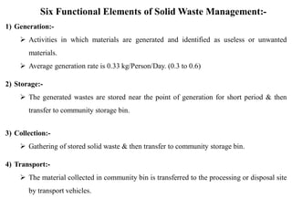 Six Functional Elements of Solid Waste Management:-
1) Generation:-
 Activities in which materials are generated and identified as useless or unwanted
materials.
 Average generation rate is 0.33 kg/Person/Day. (0.3 to 0.6)
2) Storage:-
 The generated wastes are stored near the point of generation for short period & then
transfer to community storage bin.
3) Collection:-
 Gathering of stored solid waste & then transfer to community storage bin.
4) Transport:-
 The material collected in community bin is transferred to the processing or disposal site
by transport vehicles.
 