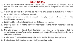 DEEP BURIAL
1. A pit or trench should be dug about 2 metres deep. It should be half filled with waste,
then covered with lime within 50 cm of the surface, before filling the rest of the pit with
soil.
2. It must be ensured that animals do not have any access to burial sites. Covers of
galvanized iron/wire meshes may be used.
3. On each occasion, when wastes are added to the pit, a layer of 10 cm of soil shall be
added to cover the wastes.
4. Burial must be performed under close and dedicated supervision.
5. The deep burial site should be relatively impermeable and no shallow well should be close
to the site.
6. The pits should be distant from habitation, and sited so as to ensure that no
contamination occurs of any surface water or groundwater. The area should not be prone
to flooding or erosion.
7. The location of the deep burial site will be authorized by the prescribed authority.
8. The institution shall maintain a record of all pits for deep burial.
 
