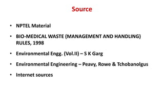 Source
• NPTEL Material
• BIO-MEDICAL WASTE (MANAGEMENT AND HANDLING)
RULES, 1998
• Environmental Engg. (Vol.II) – S K Garg
• Environmental Engineering – Peavy, Rowe & Tchobanolgus
• Internet sources
 